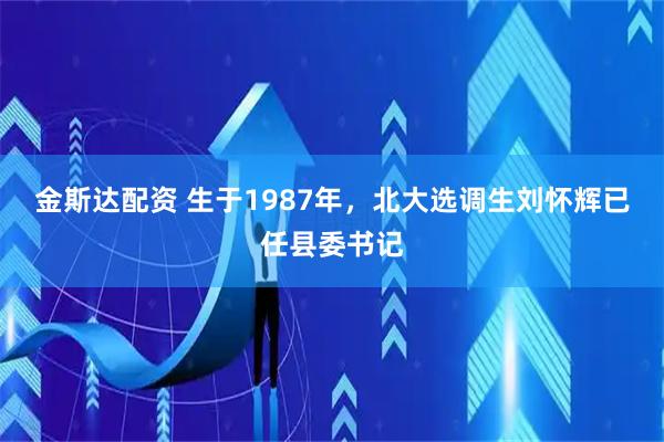 金斯达配资 生于1987年，北大选调生刘怀辉已任县委书记