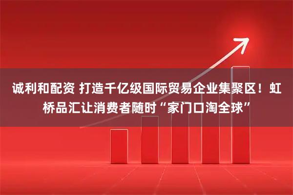 诚利和配资 打造千亿级国际贸易企业集聚区！虹桥品汇让消费者随时“家门口淘全球”