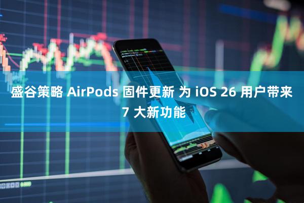 盛谷策略 AirPods 固件更新 为 iOS 26 用户带来 7 大新功能