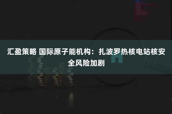 汇盈策略 国际原子能机构：扎波罗热核电站核安全风险加剧