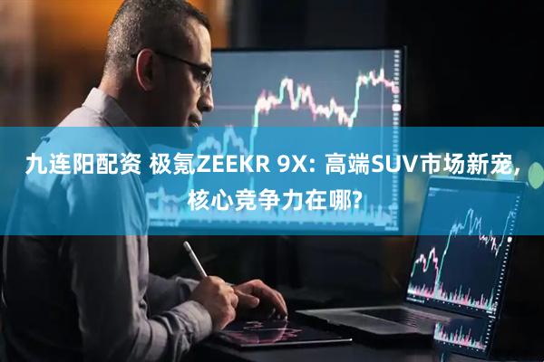 九连阳配资 极氪ZEEKR 9X: 高端SUV市场新宠, 核心竞争力在哪?