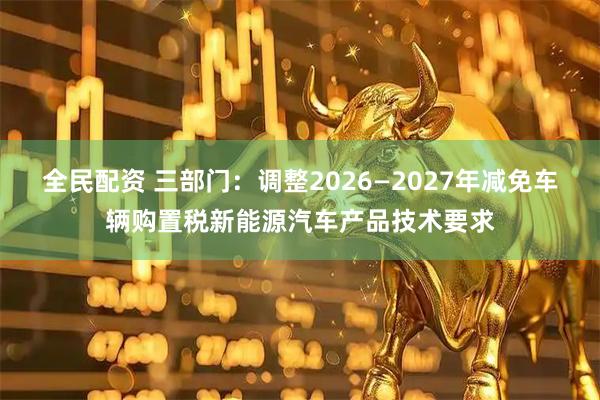 全民配资 三部门：调整2026—2027年减免车辆购置税新能源汽车产品技术要求