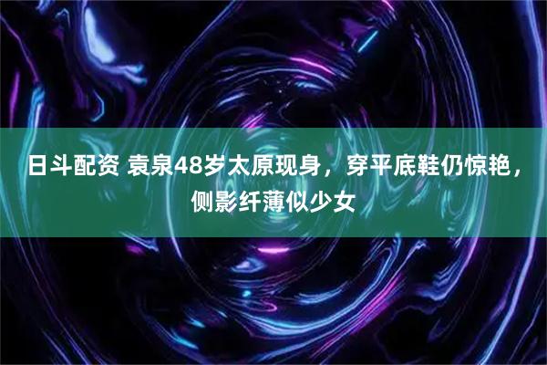 日斗配资 袁泉48岁太原现身，穿平底鞋仍惊艳，侧影纤薄似少女