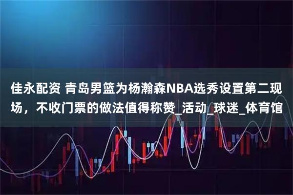 佳永配资 青岛男篮为杨瀚森NBA选秀设置第二现场，不收门票的做法值得称赞_活动_球迷_体育馆