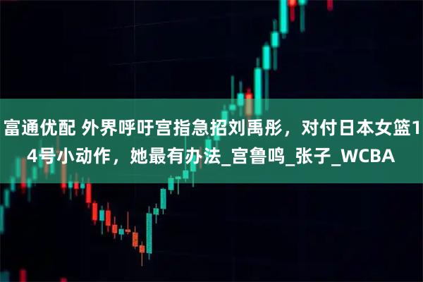 富通优配 外界呼吁宫指急招刘禹彤，对付日本女篮14号小动作，她最有办法_宫鲁鸣_张子_WCBA