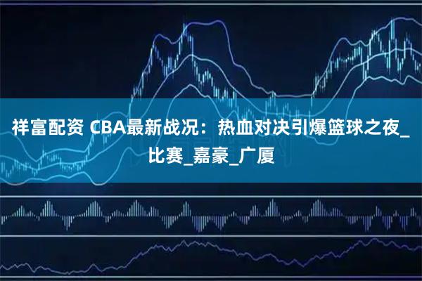 祥富配资 CBA最新战况：热血对决引爆篮球之夜_比赛_嘉豪_广厦