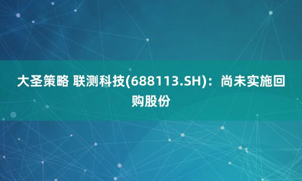 大圣策略 联测科技(688113.SH)：尚未实施回购股份