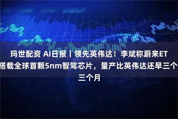 玛世配资 AI日报丨领先英伟达！李斌称蔚来ET9搭载全球首颗5nm智驾芯片，量产比英伟达还早三个月