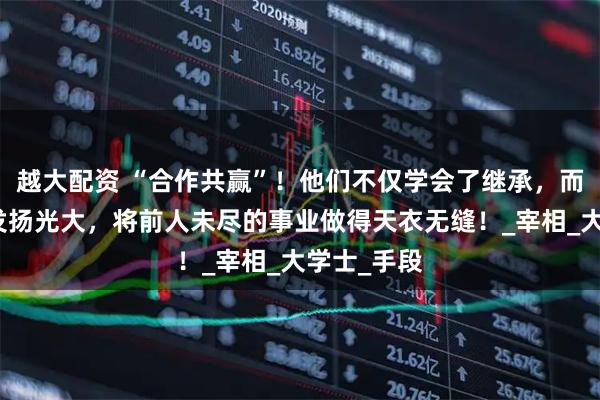 越大配资 “合作共赢”！他们不仅学会了继承，而且会不断发扬光大，将前人未尽的事业做得天衣无缝！_宰相_大学士_手段