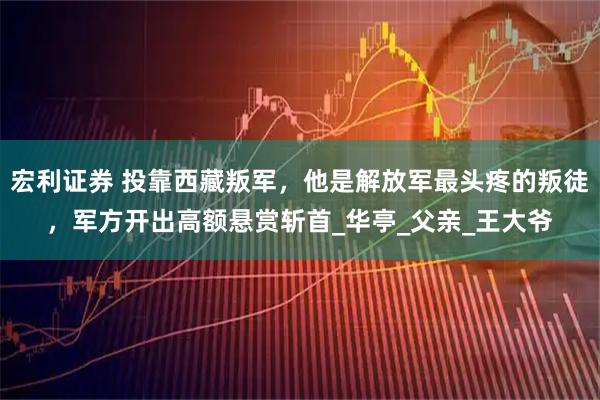 宏利证券 投靠西藏叛军，他是解放军最头疼的叛徒，军方开出高额悬赏斩首_华亭_父亲_王大爷