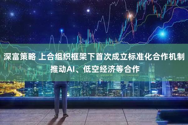 深富策略 上合组织框架下首次成立标准化合作机制 推动AI、低空经济等合作