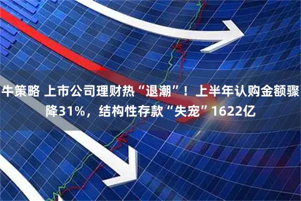 牛策略 上市公司理财热“退潮”！上半年认购金额骤降31%，结构性存款“失宠”1622亿