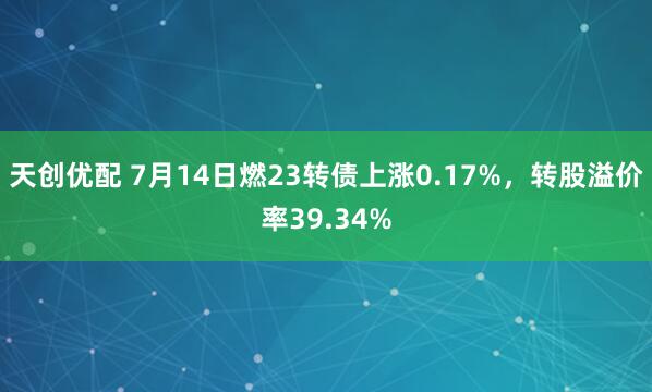 天创优配 7月14日燃23转债上涨0.17%，转股溢价率39.34%