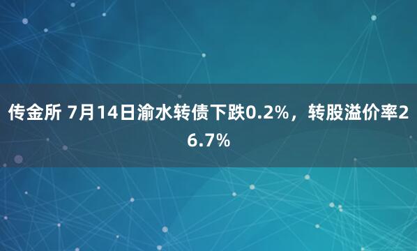 传金所 7月14日渝水转债下跌0.2%，转股溢价率26.7%