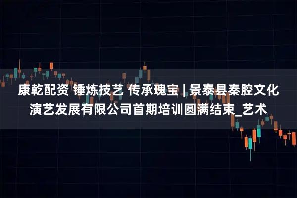 康乾配资 锤炼技艺 传承瑰宝 | 景泰县秦腔文化演艺发展有限公司首期培训圆满结束_艺术