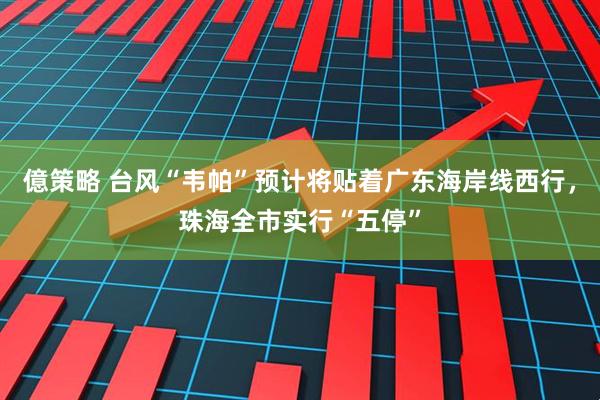 億策略 台风“韦帕”预计将贴着广东海岸线西行，珠海全市实行“五停”