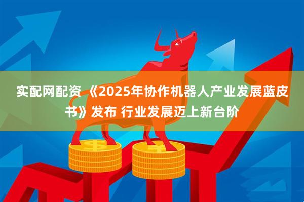 实配网配资 《2025年协作机器人产业发展蓝皮书》发布 行业发展迈上新台阶