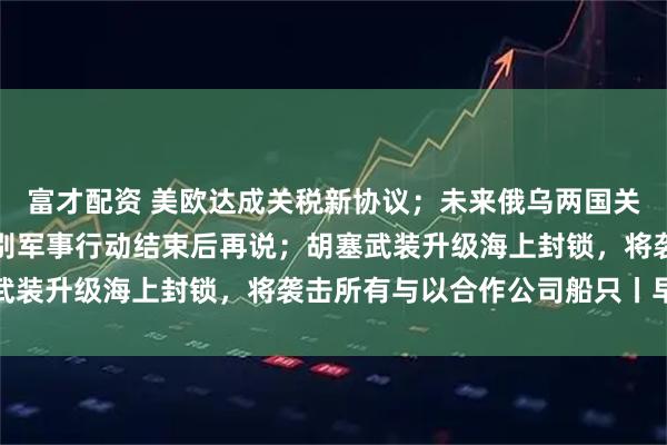 富才配资 美欧达成关税新协议；未来俄乌两国关系将如何？俄回应：特别军事行动结束后再说；胡塞武装升级海上封锁，将袭击所有与以合作公司船只丨早报