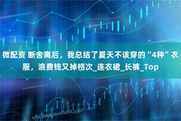 微配资 断舍离后，我总结了夏天不该穿的“4种”衣服，浪费钱又掉档次_连衣裙_长裤_Top