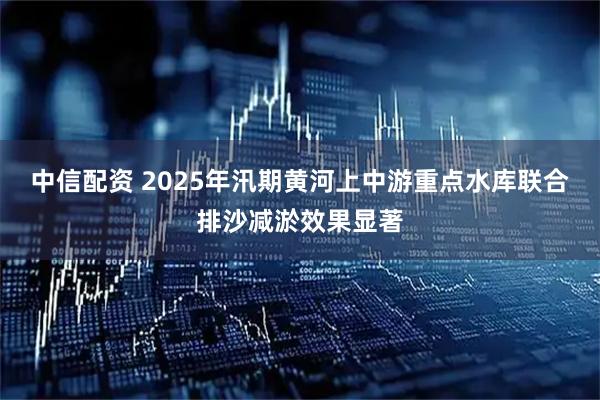 中信配资 2025年汛期黄河上中游重点水库联合排沙减淤效果显著