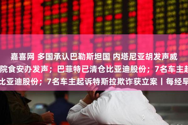 嘉喜网 多国承认巴勒斯坦国 内塔尼亚胡发声威胁；事关预制菜！国务院食安办发声；巴菲特已清仓比亚迪股份；7名车主起诉特斯拉欺诈获立案丨每经早参