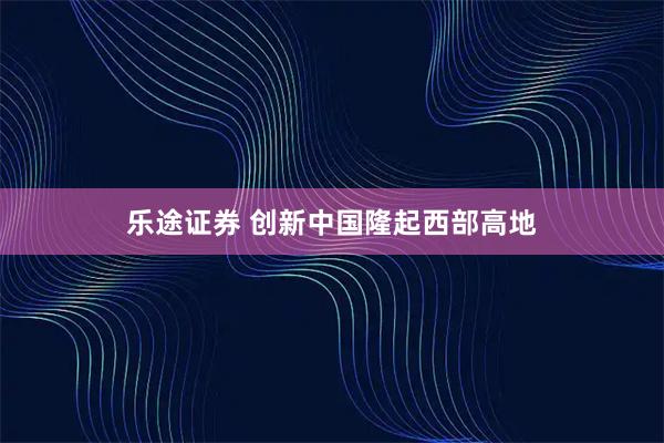 乐途证券 创新中国隆起西部高地