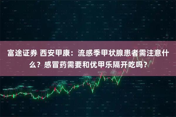 富途证券 西安甲康：流感季甲状腺患者需注意什么？感冒药需要和优甲乐隔开吃吗？